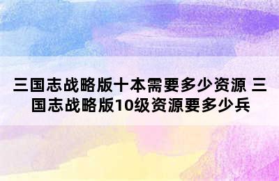 三国志战略版十本需要多少资源 三国志战略版10级资源要多少兵